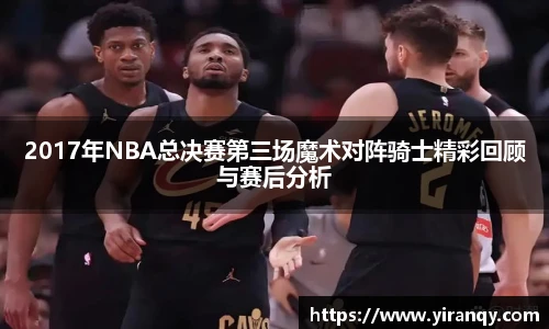 2017年NBA总决赛第三场魔术对阵骑士精彩回顾与赛后分析